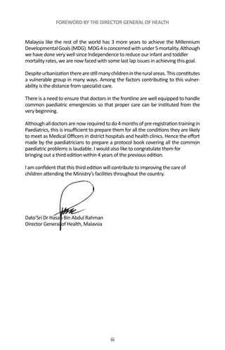 iii
FOREWORD BY THE DIRECTOR GENERAL OF HEALTH
Malaysia like the rest of the world has 3 more years to achieve the Millennium
DevelopmentalGoals(MDG).MDG4isconcernedwithunder5mortality.Although
we have done very well since lndependence to reduce our infant and toddler
mortality rates, we are now faced with some last lap issues in achieving this goal.
Despiteurbanizationtherearestillmanychildrenintheruralareas.Thisconstitutes
a vulnerable group in many ways. Among the factors contributing to this vulner-
ability is the distance from specialist care.
There is a need to ensure that doctors in the frontline are well equipped to handle
common paediatric emergencies so that proper care can be instituted from the
very beginning.
Although all doctors are now required to do 4 months of pre-registration training in
Paediatrics, this is insufficient to prepare them for all the conditions they are likely
to meet as Medical Officers in district hospitals and health clinics. Hence the effort
made by the paediatricians to prepare a protocol book covering all the common
paediatric problems is laudable. I would also like to congratulate them for
bringing out a third edition within 4 years of the previous edition.
l am confident that this third edition will contribute to improving the care of
children attending the Ministry’s facilities throughout the country.
Dato’Sri Dr Hasan Bin Abdul Rahman
Director General of Health, Malavsia
 