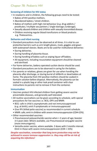 397
Chapter 78: Pediatric HIV
Screening of children for HIV status
• In newborns and in children, the following groups need to be tested:
• Babies of HIV positive mothers.
• Abandoned babies / street children.
• Babies of mothers with high risk behaviour (e.g. drug addicts /
prostitutes / multiple sex partners / single-teenage /underage).
• Sexually abused children and children with sexually transmitted disease.
• Children receiving regular blood transfusions or blood products
e.g. Thalassemics.
Deliveries and infant nursing
• Standard precautions must be observed at all times. It is vital to use
protective barriers such as arm length gloves, mask, goggles and gown
with waterproof sleeves. Boots are to be used for institutional deliveries:
• During deliveries.
• During handling of placenta tissue.
• During handling of babies such as wiping liquor off babies.
• All equipment, including resuscitation equipment should be cleaned
and sterilised.
• For home deliveries, battery operated suction device should be used.
• Standard precautions are to be observed in caring for the babies.
• For parents or relatives, gloves are given for use when handling the
placenta after discharge, or during burial of stillbirth or dead babies at
home. The placenta from HIV positive mothers should be soaked in
formalin solution before disposal. Alternatively, the placenta can be
sealed in a plastic bag or other leak proof container with clear
instructions to parents not to remove it from the container.
Immunisation
• Vaccines protect HIV-infected children from getting severe vaccine
preventable diseases, and generally well tolerated.
• All routine vaccinations can be given according to schedule, with special
precautions for live vaccines i.e. BCG, OPV and MMR:
• BCG: safe in child is asymptomatic and not immunosuppressed
(e.g. at birth); omit if symptomatic or immunosuppressed
• Give IPV (killed polio vaccine) as recommended in current schedule.
• MMR: safe; omit in children with severe immunosuppression (CD415%).
• Other recommended vaccines:
• Pneumococcal polysaccharide vaccine when  2 years of age; booster
3-5 years later. Where available, use Pneumococcal conjugate vaccine
(more immunogenic).
• Varicella-zoster vaccine, where available. 2 doses with 2 months interval.
Omit in those with severe immunosuppression (CD4  15%)
Despite vaccination, remember that long term protection may not be
achieved in severe immune suppression i.e. they may still be at risk of
acquiring the infections!
INFECTIOUSDISEASE
 
