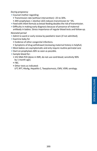 399
INFECTIOUSDISEASE
During pregnancy
• Counsel mother regarding:
• Transmission rate (without intervention) –25 to 30%.
• ARV prophylaxis + elective LSCS reduces transmission to ~3%.
• Feed with infant formula as breast feeding doubles the risk of transmission.
• Difficulty in making early diagnosis because of presence of maternal
antibody in babies. Stress importance of regular blood tests and follow-up.
Neonatal period
• Admit to ward or early review by paediatric team (if not admitted).
• Examine baby for
• Evidence of other congenital infections.
• Symptoms of drug withdrawal (reviewing maternal history is helpful).
• Most babies are asymptomatic and only require routine perinatal care
• Start on prophylaxis ARV as soon as possible.
• Sample blood for:
• HIV DNA PCR (done in IMR, do not use cord blood; sensitivity 90%
by 1 month age).
• FBC.
• Other tests as indicated:
LFT, RFT, HbsAg, Hepatitis C, Toxoplasmosis, CMV, VDRL serology.
 
