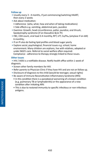 410
Follow up
• Usually every 3 - 4 months, if just commencing/switching HAART,
then every 2 weeks
• Ask about medication:
• Adherence (who, what, how and when of taking medications)
• Side effects e.g. vomiting, abdominal pain, jaundice
• Examine: Growth, head circumference, pallor, jaundice, oral thrush,
lipodystrophy syndrome (if on Stavudine /or PI)
• FBC, CD4 count, viral load 3-4 monthly, RFT, LFT, Ca/Po₄ (amylase if on ddI)
6 monthly;
• If on PI also do fasting lipid profiles and blood sugar yearly
• Explore social, psychological, financial issues e.g. school, home
environment. Many children are orphans, live with relatives, adopted or
under NGO’s care. Referral to social welfare often required.
Compliance - adherence to therapy strongly linked to these issues.
Other issues
• HIV / AIDS is a notifiable disease. Notify health office within 1 week of
diagnosis.
• Screen other family members for HIV.
• Refer parents to Physician Clinic if they have HIV and are not on follow up.
• Disclosure of diagnosis to the child (would-be teenager, sexual rights)
• Be aware of Immune Reconstitution Inflammatory Syndrome (IRIS)
• In this condition there is a paradoxical worsening of a known condition
(e.g. pulmonary TB or lymphadenitis) or the appearance of a new
condition after initiating ARV.
• This is due to restored immunity to specific infectious or non-infectious
antigens.
INFECTIOUSDISEASE
 