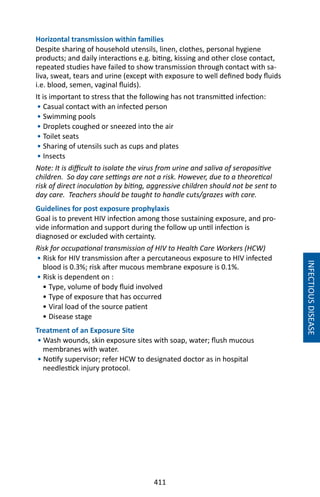 411
Horizontal transmission within families
Despite sharing of household utensils, linen, clothes, personal hygiene
products; and daily interactions e.g. biting, kissing and other close contact,
repeated studies have failed to show transmission through contact with sa-
liva, sweat, tears and urine (except with exposure to well defined body fluids
i.e. blood, semen, vaginal fluids).
It is important to stress that the following has not transmitted infection:
• Casual contact with an infected person
• Swimming pools
• Droplets coughed or sneezed into the air
• Toilet seats
• Sharing of utensils such as cups and plates
• Insects
Note: It is difficult to isolate the virus from urine and saliva of seropositive
children. So day care settings are not a risk. However, due to a theoretical
risk of direct inoculation by biting, aggressive children should not be sent to
day care. Teachers should be taught to handle cuts/grazes with care.
Guidelines for post exposure prophylaxis
Goal is to prevent HIV infection among those sustaining exposure, and pro-
vide information and support during the follow up until infection is
diagnosed or excluded with certainty.
Risk for occupational transmission of HIV to Health Care Workers (HCW)
• Risk for HIV transmission after a percutaneous exposure to HIV infected
blood is 0.3%; risk after mucous membrane exposure is 0.1%.
• Risk is dependent on :
• Type, volume of body fluid involved
• Type of exposure that has occurred
• Viral load of the source patient
• Disease stage
Treatment of an Exposure Site
• Wash wounds, skin exposure sites with soap, water; flush mucous
membranes with water.
• Notify supervisor; refer HCW to designated doctor as in hospital
needlestick injury protocol.
INFECTIOUSDISEASE
 