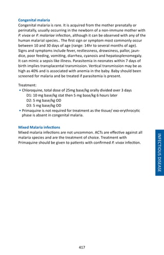 417
INFECTIOUSDISEASE
Congenital malaria
Congenital malaria is rare. It is acquired from the mother prenatally or
perinatally, usually occurring in the newborn of a non-immune mother with
P. vivax or P. malariae infection, although it can be observed with any of the
human malarial species.. The first sign or symptom most commonly occur
between 10 and 30 days of age (range: 14hr to several months of age).
Signs and symptoms include fever, restlessness, drowsiness, pallor, jaun-
dice, poor feeding, vomiting, diarrhea, cyanosis and hepatosplenomegaly.
It can mimic a sepsis like illness. Parasitemia in neonates within 7 days of
birth implies transplacental transmission. Vertical transmission may be as
high as 40% and is associated with anemia in the baby. Baby should been
screened for malaria and be treated if parasitemia is present.
Treatment:
• Chloroquine, total dose of 25mg base/kg orally divided over 3 days
D1: 10 mg base/kg stat then 5 mg base/kg 6 hours later
D2: 5 mg base/kg OD
D3: 5 mg base/kg OD
• Primaquine is not required for treatment as the tissue/ exo-erythrocytic
phase is absent in congenital malaria.
Mixed Malaria infections
Mixed malaria infections are not uncommon. ACTs are effective against all
malaria species and are the treatment of choice. Treatment with
Primaquine should be given to patients with confirmed P. vivax infection.
 