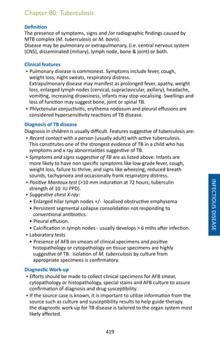 419
Chapter 80: Tuberculosis
INFECTIOUSDISEASE
Definition
The presence of symptoms, signs and /or radiographic findings caused by
MTB complex (M. tuberculosis or M. bovis).
Disease may be pulmonary or extrapulmonary, (i.e. central nervous system
(CNS), disseminated (miliary), lymph node, bone  joint) or both.
Clinical features
• Pulmonary disease is commonest. Symptoms include fever, cough,
weight loss, night sweats, respiratory distress.
Extrapulmonary disease may manifest as prolonged fever, apathy, weight
loss, enlarged lymph nodes (cervical, supraclavicular, axillary), headache,
vomiting, increasing drowsiness, infants may stop vocalising. Swellings and
loss of function may suggest bone, joint or spinal TB.
• Phlyctenular conjuctivitis, erythema nodosum and pleural effusions are
considered hypersensitivity reactions of TB disease.
Diagnosis of TB disease
Diagnosis in children is usually difficult. Features suggestive of tuberculosis are:
• Recent contact with a person (usually adult) with active tuberculosis.
This constitutes one of the strongest evidence of TB in a child who has
symptoms and x ray abnormalities suggestive of TB.
• Symptoms and signs suggestive of TB are as listed above. Infants are
more likely to have non specific symptoms like low-grade fever, cough,
weight loss, failure to thrive, and signs like wheezing, reduced breath
sounds, tachypnoea and occasionally frank respiratory distress.
• Positive Mantoux test (10 mm induration at 72 hours; tuberculin
strength of 10 IU PPD).
• Suggestive chest X-ray:
• Enlarged hilar Iymph nodes +/- localised obstructive emphysema
• Persistent segmental collapse consolidation not responding to
conventional antibiotics.
• Pleural effusion.
• Calcification in Iymph nodes - usually develops  6 mths after infection.
• Laboratory tests
• Presence of AFB on smears of clinical specimens and positive
histopathology or cytopathology on tissue specimens are highly
suggestive of TB. Isolation of M. tuberculosis by culture from
appropriate specimens is confirmatory.
Diagnostic Work-up
• Efforts should be made to collect clinical specimens for AFB smear,
cytopathology or histopathology, special stains and AFB culture to assure
confirmation of diagnosis and drug susceptibility.
• If the source case is known, it is important to utilize information from the
source such as culture and susceptibility results to help guide therapy.
the diagnostic work-up for TB disease is tailored to the organ system most
likely affected.
 