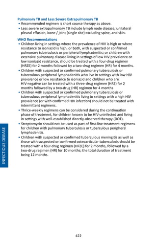 422
INFECTIOUSDISEASE
Pulmonary TB and Less Severe Extrapulmonary TB
• Recommended regimen is short course therapy as above.
• Less severe extrapulmonary TB include lymph node disease, unilateral
pleural effusion, bone / joint (single site) excluding spine, and skin.
WHO Recommendations
• Children living in settings where the prevalence of HIV is high or where
resistance to isoniazid is high, or both, with suspected or confirmed
pulmonary tuberculosis or peripheral lymphadenitis; or children with
extensive pulmonary disease living in settings of low HIV prevalence or
low isoniazid resistance, should be treated with a four-drug regimen
(HRZE) for 2 months followed by a two-drug regimen (HR) for 4 months.
• Children with suspected or confirmed pulmonary tuberculosis or
tuberculous peripheral lymphadenitis who live in settings with low HIV
prevalence or low resistance to isoniazid and children who are
HIV-negative can be treated with a three-drug regimen (HRZ) for 2
months followed by a two-drug (HR) regimen for 4 months
• Children with suspected or confirmed pulmonary tuberculosis or
tuberculous peripheral lymphadenitis living in settings with a high HIV
prevalence (or with confirmed HIV infection) should not be treated with
intermittent regimens.
• Thrice-weekly regimens can be considered during the continuation
phase of treatment, for children known to be HIV-uninfected and living
in settings with well-established directly-observed therapy (DOT).
• Streptomycin should not be used as part of first-line treatment regimens
for children with pulmonary tuberculosis or tuberculous peripheral
lymphadenitis.
• Children with suspected or confirmed tuberculous meningitis as well as
those with suspected or confirmed osteoarticular tuberculosis should be
treated with a four-drug regimen (HRZE) for 2 months, followed by a
two-drug regimen (HR) for 10 months; the total duration of treatment
being 12 months.
 