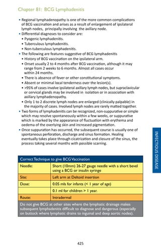 425
Chapter 81: BCG Lymphadenitis
• Regional lymphadenopathy is one of the more common complications
of BCG vaccination and arises as a result of enlargement of ipsilateral
lymph nodes, principally involving the axillary node.
• Differential diagnoses to consider are:
• Pyogenic lymphadenitis.
• Tuberculous lymphadenitis.
• Non-tuberculous lymphadenitis.
• The following are features suggestive of BCG lymphadenitis
• History of BCG vaccination on the ipsilateral arm.
• Onset usually 2 to 4 months after BCG vaccination, although it may
range from 2 weeks to 6 months. Almost all cases occur
within 24 months.
• There is absence of fever or other constitutional symptoms.
• Absent or minimal local tenderness over the lesion(s).
• 95% of cases involve ipsilateral axillary lymph nodes, but supraclavicular
or cervical glands may be involved in isolation or in association with
axillary lymphadenopathy.
• Only 1 to 2 discrete lymph nodes are enlarged (clinically palpable) in
the majority of cases. Involved lymph nodes are rarely matted together.
• Two forms of lymphadenitis can be recognized, non-suppurative or simple
which may resolve spontaneously within a few weeks, or suppurative
which is marked by the appearance of fluctuation with erythema and
oedema of the overlying skin and increased pigmentation.
• Once suppuration has occurred, the subsequent course is usually one of
spontaneous perforation, discharge and sinus formation. Healing
eventually takes place through cicatrization and closure of the sinus, the
process taking several months with possible scarring.
Correct Technique to give BCGVaccination
Needle: Short (10mm) 26-27 gauge needle with a short bevel
using a BCG or insulin syringe
Site: Left arm at Deltoid insertion
Dose: 0.05 mls for infants ( 1 year of age)
0.1 ml for children  1 year.
Route: Intradermal
Do not give BCG at other sites where the lymphatic drainage makes
subsequent lymphadenitis difficult to diagnose and dangerous (especially
on buttock where lymphatic drains to inguinal and deep aortic nodes).
INFECTIOUSDISEASE
 