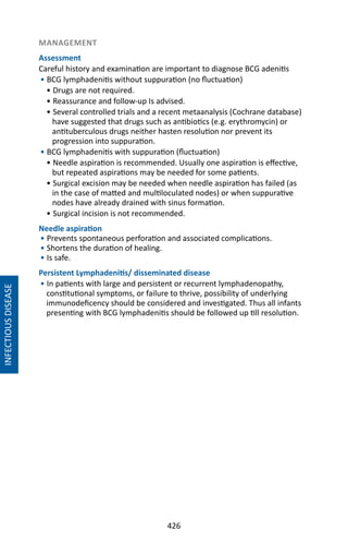 426
MANAGEMENT
Assessment
Careful history and examination are important to diagnose BCG adenitis
• BCG lymphadenitis without suppuration (no fluctuation)
• Drugs are not required.
• Reassurance and follow-up Is advised.
• Several controlled trials and a recent metaanalysis (Cochrane database)
have suggested that drugs such as antibiotics (e.g. erythromycin) or
antituberculous drugs neither hasten resolution nor prevent its
progression into suppuration.
• BCG lymphadenitis with suppuration (fluctuation)
• Needle aspiration is recommended. Usually one aspiration is effective,
but repeated aspirations may be needed for some patients.
• Surgical excision may be needed when needle aspiration has failed (as
in the case of matted and multiloculated nodes) or when suppurative
nodes have already drained with sinus formation.
• Surgical incision is not recommended.
Needle aspiration
• Prevents spontaneous perforation and associated complications.
• Shortens the duration of healing.
• Is safe.
Persistent Lymphadenitis/ disseminated disease
• In patients with large and persistent or recurrent lymphadenopathy,
constitutional symptoms, or failure to thrive, possibility of underlying
immunodeficency should be considered and investigated. Thus all infants
presenting with BCG lymphadenitis should be followed up till resolution.
INFECTIOUSDISEASE
 