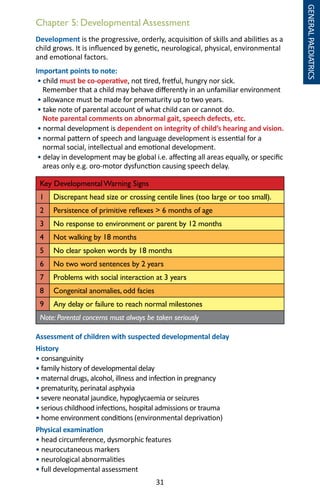 31
Chapter 5: Developmental Assessment
Development is the progressive, orderly, acquisition of skills and abilities as a
child grows. It is influenced by genetic, neurological, physical, environmental
and emotional factors.
Important points to note:
• child must be co-operative, not tired, fretful, hungry nor sick.
Remember that a child may behave differently in an unfamiliar environment
• allowance must be made for prematurity up to two years.
• take note of parental account of what child can or cannot do.
Note parental comments on abnormal gait, speech defects, etc.
• normal development is dependent on integrity of child’s hearing and vision.
• normal pattern of speech and language development is essential for a
normal social, intellectual and emotional development.
• delay in development may be global i.e. affecting all areas equally, or specific
areas only e.g. oro-motor dysfunction causing speech delay.
Key Developmental Warning Signs
1 Discrepant head size or crossing centile lines (too large or too small).
2 Persistence of primitive reflexes  6 months of age
3 No response to environment or parent by 12 months
4 Not walking by 18 months
5 No clear spoken words by 18 months
6 No two word sentences by 2 years
7 Problems with social interaction at 3 years
8 Congenital anomalies, odd facies
9 Any delay or failure to reach normal milestones
Note: Parental concerns must always be taken seriously
Assessment of children with suspected developmental delay
History
• consanguinity
• family history of developmental delay
• maternal drugs, alcohol, illness and infection in pregnancy
• prematurity, perinatal asphyxia
• severe neonatal jaundice, hypoglycaemia or seizures
• serious childhood infections, hospital admissions or trauma
• home environment conditions (environmental deprivation)
Physical examination
• head circumference, dysmorphic features
• neurocutaneous markers
• neurological abnormalities
• full developmental assessment
GENERALPAEDIATRICS
 