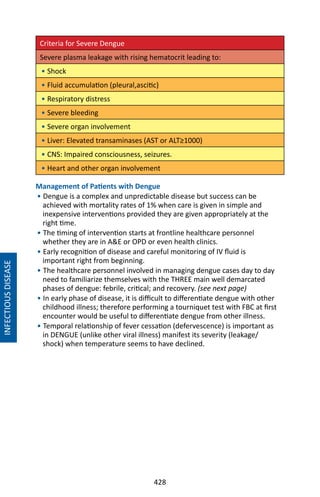 428
Criteria for Severe Dengue
Severe plasma leakage with rising hematocrit leading to:
• Shock
• Fluid accumulation (pleural,ascitic)
• Respiratory distress
• Severe bleeding
• Severe organ involvement
• Liver: Elevated transaminases (AST or ALT≥1000)
• CNS: Impaired consciousness, seizures.
• Heart and other organ involvement
Management of Patients with Dengue
• Dengue is a complex and unpredictable disease but success can be
achieved with mortality rates of 1% when care is given in simple and
inexpensive interventions provided they are given appropriately at the
right time.
• The timing of intervention starts at frontline healthcare personnel
whether they are in AE or OPD or even health clinics.
• Early recognition of disease and careful monitoring of IV fluid is
important right from beginning.
• The healthcare personnel involved in managing dengue cases day to day
need to familiarize themselves with the THREE main well demarcated
phases of dengue: febrile, critical; and recovery. (see next page)
• In early phase of disease, it is difficult to differentiate dengue with other
childhood illness; therefore performing a tourniquet test with FBC at first
encounter would be useful to differentiate dengue from other illness.
• Temporal relationship of fever cessation (defervescence) is important as
in DENGUE (unlike other viral illness) manifest its severity (leakage/
shock) when temperature seems to have declined.
INFECTIOUSDISEASE
 