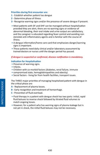 430
INFECTIOUSDISEASE
Priorities during first encounter are:
1 - Establish whether patient has dengue
2 - Determine phase of illness
3 - Recognise warning signs and/or the presence of severe dengue if present.
• Most patients with DF and DHF can be managed without hospitalization
provided they are alert, there are no warning signs or evidence of
abnormal bleeding, their oral intake and urine output are satisfactory,
and the caregiver is educated regarding fever control and avoiding non
steroidal anti-inflammatory agents and is familiar with the course of
illness.
• A dengue information/home care card that emphasizes danger/warning
signs is important.
• These patients need daily clinical and/or laboratory assessment by
trained doctors or nurses until the danger period has passed.
If dengue is suspected or confirmed, disease notification is mandatory.
Indication for Hospitalisation
• Presence of warning signs.
• Infants.
• Children with co-morbid factors (diabetes, renal failure, immune
• compromised state, hemoglobinopathies and obesity).
• Social factors - living far from health facilities, transport issues.
The THREE major priorities of managing hospitalized patient with dengue in
the critical phase are:
A - Replacement of plasma losses.
B - Early recognition and treatment of hemorrhage.
C - Prevention of fluid overload.
• Fluid therapy in a patient with dengue shock has two parts: initial, rapid
fluid boluses to reverse shock followed by titrated fluid volumes to
match ongoing losses.
• However, for a patient who has warning signs of plasma leakage but is
not yet in shock, the initial fluid boluses may not be necessary.
 