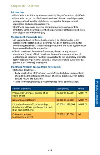 439
Chapter 83: Diphteria
INFECTIOUSDISEASE
Introduction
• Diphtheria is a clinical syndrome caused by Corynebacterium diphtheria.
• Diphtheria can be classified based on site of disease: nasal diphtheria,
pharyngeal and tonsillar diphtheria, laryngeal or laryngotracheal
diphtheria, and cutaneous diphteria.
• Diphtheria may cause systemic complication such as myocarditis
(mortality 50%), neuritis presenting as paralysis of soft palate and rarely
non-oliguric acute kidney injury.
Management of an Acute Case
• All suspected and confirmed patients must be placed under strict
isolation until bacteriological clearance has been demonstrated after
completing treatment. Strict droplet precautions and hand hygiene must
be observed by healthcare workers.
• Obtain specimens for culture from nose, throat, or any mucosal
membrane (tissue). Obtain specimen before the commencement of
antibiotic and specimen must be transported to the laboratory promptly.
Notify laboratory personnel as special tellurite enriched culture media
(Loffler’s or Tindale’s) are needed.
Diphtheria Antitoxin (derived from horse serum)
• Definitive treatment :
• Early, single dose of IV infusion (over 60minutes) diphtheria antitoxin
should be administered on the basis of clinical diagnosis, even before
culture results are available.
• Tests for hypersensitivity is recommended for IV administration.
Form of diphtheria Dose ( units) Route
Pharyngeal/Laryngeal disease of 48
hours or less
20,000 to 40,000 IM OR IV
Nasopharyngeal lesions 40,000 to 60,000 IM OR IV
Extensive disease of 3 or more days
durations or diffuse swelling of the neck
(bull-neck diphtheria)
80,000 to 120,000 IM OR IV
Cutaneous lesions
(not routinely given)
20,000 to 40,000 IM
 