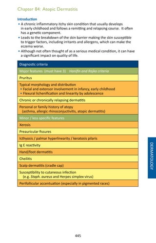 445
Chapter 84: Atopic Dermatitis
Introduction
• A chronic inflammatory itchy skin condition that usually develops
in early childhood and follows a remitting and relapsing course. It often
has a genetic component.
• Leads to the breakdown of the skin barrier making the skin susceptible
to trigger factors, including irritants and allergens, which can make the
eczema worse.
• Although not often thought of as a serious medical condition, it can have
a significant impact on quality of life.
Diagnostic criteria
Major features (must have 3) Hanifin and Rajka criteria
Pruritus
Typical morphology and distribution
• Facial and extensor involvement in infancy, early childhood
• Flexural lichenification and linearity by adolescence
Chronic or chronically relapsing dermatitis
Personal or family history of atopy
(asthma, allergic rhinoconjuctivitis, atopic dermatitis)
Minor / less specific features
Xerosis
Preauricular fissures
Icthyosis / palmar hyperlinearity / keratosis pilaris
Ig E reactivity
Hand/foot dermatitis
Cheilitis
Scalp dermatitis (cradle cap)
Susceptibility to cutaneous infection
(e.g. Staph. aureus and Herpes simplex virus)
Perifollicular accentuation (especially in pigmented races)
DERMATOLOGY
 