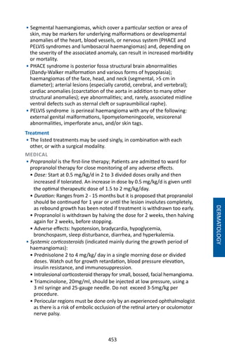 453
DERMATOLOGY
• Segmental haemangiomas, which cover a particular section or area of
skin, may be markers for underlying malformations or developmental
anomalies of the heart, blood vessels, or nervous system (PHACE and
PELVIS syndromes and lumbosacral haemangiomas) and, depending on
the severity of the associated anomaly, can result in increased morbidity
or mortality.
• PHACE syndrome is posterior fossa structural brain abnormalities
(Dandy-Walker malformation and various forms of hypoplasia);
haemangiomas of the face, head, and neck (segmental, 5 cm in
diameter); arterial lesions (especially carotid, cerebral, and vertebral);
cardiac anomalies (coarctation of the aorta in addition to many other
structural anomalies); eye abnormalities; and, rarely, associated midline
ventral defects such as sternal cleft or supraumbilical raphe).
• PELVIS syndrome is perineal haemangioma with any of the following:
external genital malformations, lipomyelomeningocele, vesicorenal
abnormalities, imperforate anus, and/or skin tags.
Treatment
• The listed treatments may be used singly, in combination with each
other, or with a surgical modality.
MEDICAL
• Propranolol is the first-line therapy; Patients are admitted to ward for
propranolol therapy for close monitoring of any adverse effects.
• Dose: Start at 0.5 mg/kg/d in 2 to 3 divided doses orally and then
increased if tolerated. An increase in dose by 0.5 mg/kg/d is given until
the optimal therapeutic dose of 1.5 to 2 mg/kg/day.
• Duration: Ranges from 2 - 15 months but it is proposed that propranolol
should be continued for 1 year or until the lesion involutes completely,
as rebound growth has been noted if treatment is withdrawn too early.
• Propranolol is withdrawn by halving the dose for 2 weeks, then halving
again for 2 weeks, before stopping.
• Adverse effects: hypotension, bradycardia, hypoglycemia,
bronchospasm, sleep disturbance, diarrhea, and hyperkalemia.
• Systemic corticosteroids (indicated mainly during the growth period of
haemangiomas):
• Prednisolone 2 to 4 mg/kg/ day in a single morning dose or divided
doses. Watch out for growth retardation, blood pressure elevation,
insulin resistance, and immunosuppression.
• Intralesional corticosteroid therapy for small, bossed, facial hemangioma.
• Triamcinolone, 20mg/ml, should be injected at low pressure, using a
3 ml syringe and 25-gauge needle. Do not exceed 3-5mg/kg per
procedure.
• Periocular regions must be done only by an experienced ophthalmologist
as there is a risk of embolic occlusion of the retinal artery or oculomotor
nerve palsy.
 
