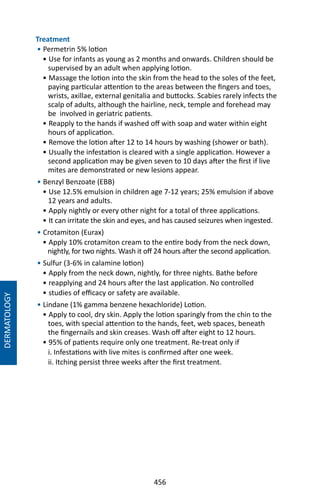 456
Treatment
• Permetrin 5% lotion
• Use for infants as young as 2 months and onwards. Children should be
supervised by an adult when applying lotion.
• Massage the lotion into the skin from the head to the soles of the feet,
paying particular attention to the areas between the fingers and toes,
wrists, axillae, external genitalia and buttocks. Scabies rarely infects the
scalp of adults, although the hairline, neck, temple and forehead may
be involved in geriatric patients.
• Reapply to the hands if washed off with soap and water within eight
hours of application.
• Remove the lotion after 12 to 14 hours by washing (shower or bath).
• Usually the infestation is cleared with a single application. However a
second application may be given seven to 10 days after the first if live
mites are demonstrated or new lesions appear.
• Benzyl Benzoate (EBB)
• Use 12.5% emulsion in children age 7-12 years; 25% emulsion if above
12 years and adults.
• Apply nightly or every other night for a total of three applications.
• It can irritate the skin and eyes, and has caused seizures when ingested.
• Crotamiton (Eurax)
• Apply 10% crotamiton cream to the entire body from the neck down,
nightly, for two nights. Wash it off 24 hours after the second application.
• Sulfur (3-6% in calamine lotion)
• Apply from the neck down, nightly, for three nights. Bathe before
• reapplying and 24 hours after the last application. No controlled
• studies of efficacy or safety are available.
• Lindane (1% gamma benzene hexachloride) Lotion.
• Apply to cool, dry skin. Apply the lotion sparingly from the chin to the
toes, with special attention to the hands, feet, web spaces, beneath
the fingernails and skin creases. Wash off after eight to 12 hours.
• 95% of patients require only one treatment. Re-treat only if
i. Infestations with live mites is confirmed after one week.
ii. Itching persist three weeks after the first treatment.
DERMATOLOGY
 