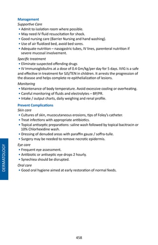 458
Management
Supportive Care
• Admit to isolation room where possible.
• May need IV fluid resuscitation for shock.
• Good nursing care (Barrier Nursing and hand washing).
• Use of air fluidized bed, avoid bed sores.
• Adequate nutrition – nasogastric tubes, IV lines, parenteral nutrition if
severe mucosal involvement.
Specific treatment
• Eliminate suspected offending drugs
• IV Immunoglobulins at a dose of 0.4 Gm/kg/per day for 5 days. IVIG is a safe
and effective in treatment for SJS/TEN in children. It arrests the progression of
the disease and helps complete re-epithelialization of lesions.
Monitoring
• Maintenance of body temperature. Avoid excessive cooling or overheating.
• Careful monitoring of fluids and electrolytes – BP/PR.
• Intake / output charts, daily weighing and renal profile.
Prevent Complications
Skin care
• Cultures of skin, mucocutaneous erosions, tips of Foley’s catheter.
• Treat infections with appropriate antibiotics.
• Topical antiseptic preparations: saline wash followed by topical bacitracin or
10% Chlorhexidine wash.
• Dressing of denuded areas with paraffin gauze / soffra-tulle.
• Surgery may be needed to remove necrotic epidermis.
Eye care
• Frequent eye assessment.
• Antibiotic or antiseptic eye drops 2 hourly.
• Synechiea should be disrupted.
Oral care
• Good oral hygiene aimed at early restoration of normal feeds.
DERMATOLOGY
 