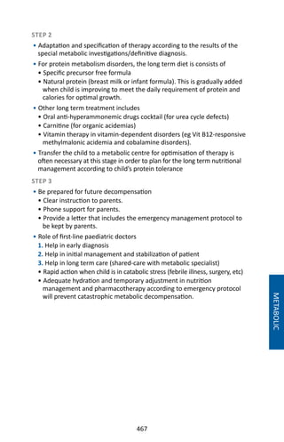 467
STEP 2
• Adaptation and specification of therapy according to the results of the
special metabolic investigations/definitive diagnosis.
• For protein metabolism disorders, the long term diet is consists of
• Specific precursor free formula
• Natural protein (breast milk or infant formula). This is gradually added
when child is improving to meet the daily requirement of protein and
calories for optimal growth.
• Other long term treatment includes
• Oral anti-hyperammonemic drugs cocktail (for urea cycle defects)
• Carnitine (for organic acidemias)
• Vitamin therapy in vitamin-dependent disorders (eg Vit B12-responsive
methylmalonic acidemia and cobalamine disorders).
• Transfer the child to a metabolic centre for optimisation of therapy is
often necessary at this stage in order to plan for the long term nutritional
management according to child’s protein tolerance
STEP 3
• Be prepared for future decompensation
• Clear instruction to parents.
• Phone support for parents.
• Provide a letter that includes the emergency management protocol to
be kept by parents.
• Role of first-line paediatric doctors
1. Help in early diagnosis
2. Help in initial management and stabilization of patient
3. Help in long term care (shared-care with metabolic specialist)
• Rapid action when child is in catabolic stress (febrile illness, surgery, etc)
• Adequate hydration and temporary adjustment in nutrition
management and pharmacotherapy according to emergency protocol
will prevent catastrophic metabolic decompensation.
METABOLIC
 