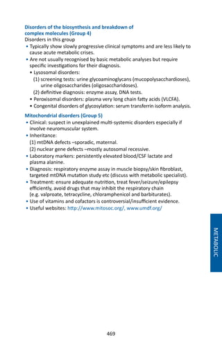 469
Disorders of the biosynthesis and breakdown of
complex molecules (Group 4)
Disorders in this group
• Typically show slowly progressive clinical symptoms and are less likely to
cause acute metabolic crises.
• Are not usually recognised by basic metabolic analyses but require
specific investigations for their diagnosis.
• Lysosomal disorders:
(1) screening tests: urine glycoaminoglycans (mucopolysacchardioses),
urine oligosaccharides (oligosaccharidoses).
(2) definitive diagnosis: enzyme assay, DNA tests.
• Peroxisomal disorders: plasma very long chain fatty acids (VLCFA).
• Congenital disorders of glycosylation: serum transferrin isoform analysis.
Mitochondrial disorders (Group 5)
• Clinical: suspect in unexplained multi-systemic disorders especially if
involve neuromuscular system.
• Inheritance:
(1) mtDNA defects –sporadic, maternal.
(2) nuclear gene defects –mostly autosomal recessive.
• Laboratory markers: persistently elevated blood/CSF lactate and
plasma alanine.
• Diagnosis: respiratory enzyme assay in muscle biopsy/skin fibroblast,
targeted mtDNA mutation study etc (discuss with metabolic specialist).
• Treatment: ensure adequate nutrition, treat fever/seizure/epilepsy
efficiently, avoid drugs that may inhibit the respiratory chain
(e.g. valproate, tetracycline, chloramphenicol and barbiturates).
• Use of vitamins and cofactors is controversial/insufficient evidence.
• Useful websites: http://www.mitosoc.org/, www.umdf.org/
METABOLIC
 