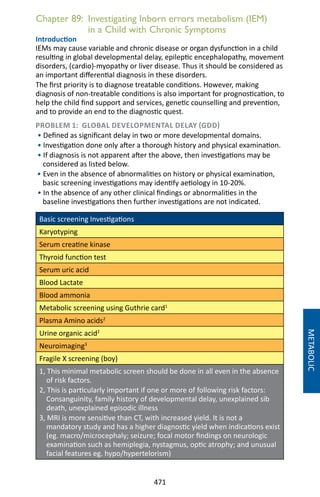 471
Chapter 89: Investigating Inborn errors metabolism (IEM)
in a Child with Chronic Symptoms
Introduction
IEMs may cause variable and chronic disease or organ dysfunction in a child
resulting in global developmental delay, epileptic encephalopathy, movement
disorders, (cardio)-myopathy or liver disease. Thus it should be considered as
an important differential diagnosis in these disorders.
The first priority is to diagnose treatable conditions. However, making
diagnosis of non-treatable conditions is also important for prognostication, to
help the child find support and services, genetic counselling and prevention,
and to provide an end to the diagnostic quest.
PROBLEM 1: GLOBAL DEVELOPMENTAL DELAY (GDD)
• Defined as significant delay in two or more developmental domains.
• Investigation done only after a thorough history and physical examination.
• If diagnosis is not apparent after the above, then investigations may be
considered as listed below.
• Even in the absence of abnormalities on history or physical examination,
basic screening investigations may identify aetiology in 10-20%.
• In the absence of any other clinical findings or abnormalities in the
baseline investigations then further investigations are not indicated.
Basic screening Investigations
Karyotyping
Serum creatine kinase
Thyroid function test
Serum uric acid
Blood Lactate
Blood ammonia
Metabolic screening using Guthrie card1
Plasma Amino acids2
Urine organic acid2
Neuroimaging3
Fragile X screening (boy)
1, This minimal metabolic screen should be done in all even in the absence
of risk factors.
2, This is particularly important if one or more of following risk factors:
Consanguinity, family history of developmental delay, unexplained sib
death, unexplained episodic illness
3, MRI is more sensitive than CT, with increased yield. It is not a
mandatory study and has a higher diagnostic yield when indications exist
(eg. macro/microcephaly; seizure; focal motor findings on neurologic
examination such as hemiplegia, nystagmus, optic atrophy; and unusual
facial features eg. hypo/hypertelorism)
METABOLIC
 