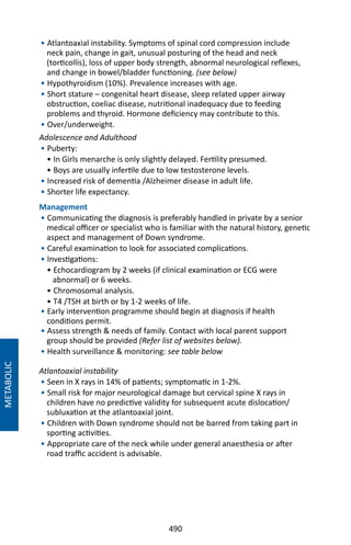 490
• Atlantoaxial instability. Symptoms of spinal cord compression include
neck pain, change in gait, unusual posturing of the head and neck
(torticollis), loss of upper body strength, abnormal neurological reflexes,
and change in bowel/bladder functioning. (see below)
• Hypothyroidism (10%). Prevalence increases with age.
• Short stature – congenital heart disease, sleep related upper airway
obstruction, coeliac disease, nutritional inadequacy due to feeding
problems and thyroid. Hormone deficiency may contribute to this.
• Over/underweight.
Adolescence and Adulthood
• Puberty:
• In Girls menarche is only slightly delayed. Fertility presumed.
• Boys are usually infertile due to low testosterone levels.
• Increased risk of dementia /Alzheimer disease in adult life.
• Shorter life expectancy.
Management
• Communicating the diagnosis is preferably handled in private by a senior
medical officer or specialist who is familiar with the natural history, genetic
aspect and management of Down syndrome.
• Careful examination to look for associated complications.
• Investigations:
• Echocardiogram by 2 weeks (if clinical examination or ECG were
abnormal) or 6 weeks.
• Chromosomal analysis.
• T4 /TSH at birth or by 1-2 weeks of life.
• Early intervention programme should begin at diagnosis if health
conditions permit.
• Assess strength  needs of family. Contact with local parent support
group should be provided (Refer list of websites below).
• Health surveillance  monitoring: see table below
Atlantoaxial instability
• Seen in X rays in 14% of patients; symptomatic in 1-2%.
• Small risk for major neurological damage but cervical spine X rays in
children have no predictive validity for subsequent acute dislocation/
subluxation at the atlantoaxial joint.
• Children with Down syndrome should not be barred from taking part in
sporting activities.
• Appropriate care of the neck while under general anaesthesia or after
road traffic accident is advisable.
METABOLIC
 