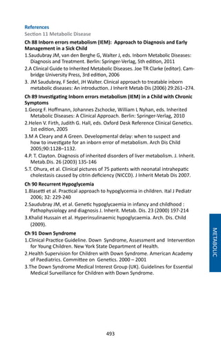 493
METABOLIC
References
Section 11 Metabolic Disease
Ch 88 Inborn errors metabolism (IEM): Approach to Diagnosis and Early
Management in a Sick Child
1.Saudubray JM, van den Berghe G, Walter J, eds. Inborn Metabolic Diseases:
Diagnosis and Treatment. Berlin: Springer-Verlag, 5th edition, 2011
2.A Clinical Guide to Inherited Metabolic Diseases. Joe TR Clarke (editor). Cam-
bridge University Press, 3rd edition, 2006
3.	JM Saudubray, F Sedel, JH Walter. Clinical approach to treatable inborn
metabolic diseases: An introduction. J Inherit Metab Dis (2006) 29:261–274.
Ch 89 Investigating Inborn errors metabolism (IEM) in a Child with Chronic
Symptoms
1.Georg F. Hoffmann, Johannes Zschocke, William L Nyhan, eds. Inherited
Metabolic Diseases: A Clinical Approach. Berlin: Springer-Verlag, 2010
2.Helen V. Firth, Judith G. Hall, eds. Oxford Desk Reference Clinical Genetics.
1st edition, 2005
3.M A Cleary and A Green. Developmental delay: when to suspect and
how to investigate for an inborn error of metabolism. Arch Dis Child
2005;90:1128–1132.
4.P. T. Clayton. Diagnosis of inherited disorders of liver metabolism. J. Inherit.
Metab.Dis. 26 (2003) 135-146
5.T. Ohura, et al. Clinical pictures of 75 patients with neonatal intrahepatic
cholestasis caused by citrin deficiency (NICCD). J Inherit Metab Dis 2007.
Ch 90 Recurrent Hypoglycemia
1.Blasetti et al. Practical approach to hypoglycemia in children. Ital J Pediatr
2006; 32: 229-240
2.Saudubray JM, et al. Genetic hypoglycaemia in infancy and childhood :
Pathophysiology and diagnosis J. Inherit. Metab. Dis. 23 (2000) 197-214
3.Khalid Hussain et al. Hyperinsulinaemic hypoglycaemia. Arch. Dis. Child
(2009).
Ch 91 Down Syndrome
1.Clinical Practice Guideline. Down Syndrome, Assessment and Intervention
for Young Children. New York State Department of Health.
2.Health Supervision for Children with Down Syndrome. American Academy
of Paediatrics. Committee on Genetics. 2000 – 2001
3.The Down Syndrome Medical Interest Group (UK). Guidelines for Essential
Medical Surveillance for Children with Down Syndrome.
 