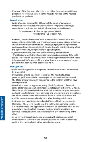 496
• If unsure of the diagnosis, the child is very ill or there are no facilities or
personnel for intensive care, the child must be referred to the nearest
paediatric surgical unit.
Complications
• Perforation can occur within 36 hours of the onset of symptoms.
Perforation rate increases with the duration of symptoms and delayed
presentation is an important factor in determining perforation rate.
Perforation rate: Adolescent age group - 30-40%
Younger child - up to about 70%.
However, “active observation” with adequate fluid resuscitation and
preoperative antibiotics before embarking upon surgery has not shown an
increase in morbidity or mortality. Delaying surgery for both perforated
and non perforated appendicitis till the daytime did not significantly affect
the perforation rate, complications or operating time.
• Appendicular abscess, mass and perforation may be treated with
IV antibiotics to settle the inflammatory and infectious process. If the child
settles, this can then be followed by an interval appendicectomy which needs
to be done within 14 weeks of the original disease process as recurrent ap-
pendicitis has been reported between 10-46 %.
Management
• Children with appendicitis (suspected or confirmed) should be reviewed
by a specialist.
• Dehydration should be actively looked for. The heart rate, blood
pressure, perfusion and the urine output should be closely monitored.
The blood pressure is usually maintained in the children until they have
decompensated.
• Rehydration must be aggressive, using 20 mls/kg aliquots of normal
saline or Hartmann’s solution (Ringer’s lactate) given fast over ½ - 2 hours.
The child should be reviewed after each bolus and the rehydration contin-
ued until the child’s heart rate, perfusion and urine output and electrolytes
are within normal limits. Maintenance fluid – ½ saline + 5% D/W + KCl.
• Antibiotics must be started early, soon after the diagnosis is made.
• Inotropes may need to be started early if the child is in severe sepsis.
• Operation - There is no rush to take the child to the operating theatre.
It is recommended that appendicectomies not be performed after 11 pm,
especially in the sick child. However, the time should be utilised to
continue the resuscitation and antibiotics with close monitoring of the
child.
• At surgery, a thorough peritoneal washout with copious amount of
normal saline is done after the appendicectomy. No drains are required
and the skin can be closed with a subcuticular suture.
PAEDIATRICSURGERY
 