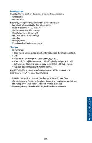 501
PAEDIATRICSURGERY
Investigations
Investigation to confirm diagnosis are usually unnecessary.
• Ultrasound.
• Barium meal.
However, pre-operative assessment is very important
• Metabolic alkalosis is the first abnormality
• Hypochloraemia  100 mmol/l
• Hyponatraemia  130 mmol/l
• Hypokalaemia  3.5 mmol/l
• Hypocalcaemia  2.0 mmol/l
• Jaundice.
• Hypoglycemia.
• Paradoxical aciduria - a late sign.
Therapy
• Rehydration
• Slow (rapid will cause cerebral oedema) unless the child is in shock
• Fluid
• ½ saline + 10%D/W (+ 5-10 mmol KCL/kg/day) .
• Rate (mls/hr) = [Maintenance (150 ml/kg body weight) + 5-10 %
dehydration {% dehydration x body weight (kg) x 10}] /24 hours.
• Replace gastric losses with normal saline.
Do NOT give Hartmann’s solution (the lactate will be converted to
bicarbonate which worsens the alkalosis)
• Insert a nasogastric tube – 4 hourly aspiration with free flow.
• Comfort glucose feeds maybe given during the rehydration period but
the nasogastric tube needs to be left on free drainage.
• Pyloromyotomy after the electrolytes have been corrected.
 