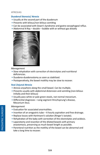 504
ATRESIAS
Duodenal Stenosis/ Atresia
• Usually at the second part of the duodenum
• Presents with bilious/non-bilious vomiting
• Can be associated with Down’s Syndrome and gastro-oesophageal reflux.
• Abdominal X-Ray – double – bubble with or without gas distally
• 
• 
• 
• 
• 
Management
• Slow rehydration with correction of electrolytes and nutritional
deficiencies.
• Duodeno-duodenostomy as soon as stabilized.
• Postoperatively, the bowel motility may be slow to recover.
Ileal /Jejunal Atresia
• Atresia anywhere along the small bowel. Can be multiple.
• Presents usually with abdominal distension and vomiting (non-bilious
initially and then bilious)
• Usually pass white or pale green stools, not normal meconium.
• Differential diagnoses – Long segment Hirschsprung’s disease,
Meconium ileus.
Management
• Evaluation for associated anormalities.
• Insertion of an orogastric tube – 4 hourly aspiration and free drainage.
• Replace losses with Hartmann’s solution (Ringer’s lactate).
• Rehydration of the baby with correction of the electrolytes and acidosis.
• Laparotomy and resection of the dilated bowels with primary
anastomosis, preserving as much bowel length as possible.
• Parenteral nutrition as the motility of the bowel can be abnormal and
take a long time to recover.
PAEDIATRICSURGERY
 
