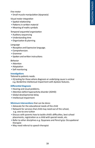 39
GENERALPAEDIATRICS
Fine motor	
• Small muscle manipulation (dyspraxia)
Visual motor integration
• Spatial relationship
• Patterns in written material
• Meaning of maths symbols
Temporal sequential organization
• Auditory sequencing
• Understanding time
• Organization  planning
Language
• Receptive and Expressive language.
• Comprehension.
• Grammar
• Spoken and written instructions
Behavior
• Attention
• Adaptation
• Self monitoring
Investigations
Tailored to patients needs.
• IQ testing for those where diagnosis or underlying cause is unclear
e.g. Borderline intellectual impairment with dyslexic features.
Differential Diagnosis
• Hearing and visual problems.
• Attention deficit hyperactivity disorder (ADHD)
• Global developmental delay
• Intellectual impairment
Minimum Interventions that can be done:
• Advocate for the educational needs of the child
• Network for services that child may need out of the school,
e.g. one-to-one tuition
• Discuss with parents how to tackle child’s difficulties, best school
placements, registration as a child with special needs, etc.
• Refer to other disciplines e.g. Dyspraxia and Pencil grip: Occupational
therapist
• May need referral to speech therapist
 