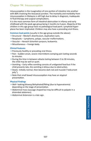 507
Chapter 94: Intussusception
Intussusception is the invagination of one portion of intestine into another
with 80% involving the ileocaecal junction. The mortality and morbidity from
intussusception in Malaysia is still high due to delay in diagnosis, inadequate
IV fluid therapy and surgical complications.
It is the most common form of intestinal obstruction in infancy and early
childhood with the peak age group being 2 months to 4 years. Majority of the
children in this age group have no pathological lead point. Lymphoid hyper-
plasia has been implicated. Children may also have a preceding viral illness.
Common lead points (usually in the age group outside the above):
• Structural – Meckel’s diverticulum, duplication cysts.
• Neoplastic – Lymphoma, polyps, vascular malformations.
• Vascular – Henoch-Schonlein purpura, leukaemia.
• Miscellaneous – Foreign body.
Clinical Features
• Previously healthy or preceding viral illness.
• Pain - Sudden onset, severe intermittent cramping pain lasting seconds
to minutes.
• During the time in-between attacks lasting between 5 to 30 minutes,
the child may be well or quiet.
• Vomiting – Early reflex vomiting consists of undigested food but if the
child presents late, the vomiting is bilious due to obstruction.
• Stools- Initially normal, then become dark red and mucoid (“redcurrant
jelly”).
• Note that small bowel intussusception may have an atypical
presentation.
Physical Findings
• Well- looking/drowsy/dehydrated/fitting (due to hyponatremia)
depending on the stage of presentation.
• Abdominal mass (sausage shaped but may be difficult to palpate in a
distended abdomen).
• Abdominal distension is a late sign.
PAEDIATRICSURGERY
 