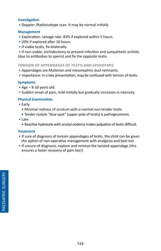 516
PAEDIATRICSURGERY
Investigation
• Doppler /Radioisotope scan. It may be normal initially
Management
• Exploration: salvage rate: 83% if explored within 5 hours.
• 20% if explored after 10 hours.
• If viable testis, fix bilaterally.
• If non-viable, orchidectomy to prevent infection and sympathetic orchitis
(due to antibodies to sperm) and fix the opposite testis.
TORSION OF APPENDAGES OF TESTIS AND EPIDIDYMIS
• Appendages are Mullerian and mesonephric duct remnants.
• Importance: in a late presentation, may be confused with torsion of testis.
Symptoms
• Age – 8-10 years old.
• Sudden onset of pain, mild initially but gradually increases in intensity.
Physical Examination
• Early
• Minimal redness of scrotum with a normal non-tender testis
• Tender nodule “blue spot” (upper pole of testis) is pathognomonic.
• Late
• Reactive hydrocele with scrotal oedema makes palpation of testis difficult.
Treatment
• If sure of diagnosis of torsion appendages of testis, the child can be given
the option of non-operative management with analgesia and bed rest
• If unsure of diagnosis, explore and remove the twisted appendage (this
ensures a faster recovery of pain too!)
 