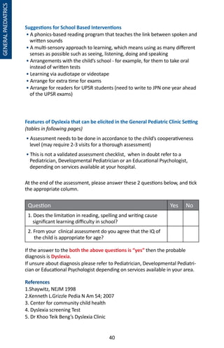 40
GENERALPAEDIATRICS
Suggestions for School Based Interventions
• A phonics-based reading program that teaches the link between spoken and
written sounds
• A multi-sensory approach to learning, which means using as many different
senses as possible such as seeing, listening, doing and speaking
• Arrangements with the child’s school - for example, for them to take oral
instead of written tests
• Learning via audiotape or videotape
• Arrange for extra time for exams
• Arrange for readers for UPSR students (need to write to JPN one year ahead
of the UPSR exams)
Features of Dyslexia that can be elicited in the General Pediatric Clinic Setting
(tables in following pages)
• Assessment needs to be done in accordance to the child’s cooperativeness
level (may require 2-3 visits for a thorough assessment)
• This is not a validated assessment checklist, when in doubt refer to a
Pediatrician, Developmental Pediatrician or an Educational Psychologist,
depending on services available at your hospital.
At the end of the assessment, please answer these 2 questions below, and tick
the appropriate column.
Question Yes No
1. Does the limitation in reading, spelling and writing cause
significant learning difficulty in school?
2. From your clinical assessment do you agree that the IQ of
the child is appropriate for age?
		
If the answer to the both the above questions is “yes” then the probable
diagnosis is Dyslexia.
If unsure about diagnosis please refer to Pediatrician, Developmental Pediatri-
cian or Educational Psychologist depending on services available in your area.
References
1.Shaywitz, NEJM 1998
2.Kenneth L.Grizzle Pedia N Am 54; 2007
3. Center for community child health
4. Dyslexia screening Test
5. Dr Khoo Teik Beng’s Dyslexia Clinic
 