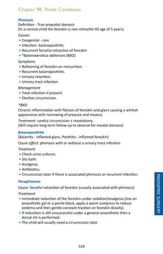 519
Chapter 98: Penile Conditions
Phimosis
Definition - True preputial stenosis
(In a normal child the foreskin is non-retractile till age of 5 years)
Causes
• Congenital - rare
• Infection- balanoposthitis
• Recurrent forceful retraction of foreskin
• *Balanoxerotica obliterans (BXO)
Symptoms
• Ballooning of foreskin on micturition.
• Recurrent balanoposthitis.
• Urinary retention.
• Urinary tract infection.
Management
• Treat infection if present.
• Elective circumcision.
*BXO:
Chronic inflammation with fibrosis of foreskin and glans causing a whitish
appearance with narrowing of prepuce and meatus.
Treatment: careful circumcision ± meatotomy.
(Will require long term follow-up to observe for meatal stenosis)
Balanoposthitis
(Balanitis - inflamed glans, Posthitis - inflamed foreskin)
Cause effect: phimosis with or without a urinary tract infection
Treatment
• Check urine cultures.
• Sitz bath.
• Analgesia.
• Antibiotics.
• Circumcision later if there is associated phimosis or recurrent infection.
Paraphimosis
Cause: forceful retraction of foreskin (usually associated with phimosis)
Treatment
• Immediate reduction of the foreskin under sedation/analgesia (Use an
anaesthetic gel or a penile block, apply a warm compress to reduce
oedema and then gentle constant traction on foreskin distally).
• If reduction is still unsuccessful under a general anaesthetic then a
dorsal slit is performed.
• The child will usually need a circumcision later.
PAEDIATRICSURGERY
 