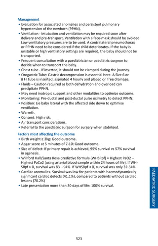 523
PAEDIATRICSURGERY
Management
• Evaluation for associated anomalies and persistent pulmonary
hypertension of the newborn (PPHN).
• Ventilation - Intubation and ventilation may be required soon after
delivery and pre-transport. Ventilation with a face-mask should be avoided.
Low ventilatory pressures are to be used. A contralateral pneumothorax
or PPHN need to be considered if the child deteriorates. If the baby is
unstable or high ventilatory settings are required, the baby should not be
transported.
• Frequent consultation with a paediatrician or paediatric surgeon to
decide when to transport the baby.
• Chest tube - If inserted, it should not be clamped during the journey.
• Orogastric Tube: Gastric decompression is essential here. A Size 6 or
8 Fr tube is inserted, aspirated 4 hourly and placed on free drainage.
• Fluids – Caution required as both dehydration and overload can
precipitate PPHN.
• May need inotropic support and other modalities to optimize outcome.
• Monitoring: Pre-ductal and post-ductal pulse oximetry to detect PPHN.
• Position: Lie baby lateral with the affected side down to optimise
ventilation.
• Warmth.
• Consent: High risk.
• Air transport considerations.
• Referral to the paediatric surgeon for surgery when stabilised.
Factors most affecting the outcome
• Birth weight ≥ 2kg: Good outcome.
• Apgar score at 5 minutes of 7-10: Good outcome.
• Size of defect: If primary repair is achieved, 95% survival vs 57% survival
in agenesis.
• Willford Hall/Santa Rosa predictive formula (WHSRpf) = Highest PaO2 –
Highest PaCo2 (using arterial blood sample within 24 hours of life). If WH-
SRpf  0, survival was 83 – 94%. If WHSRpf  0, survival was only 32-34%.
• Cardiac anomalies- Survival was low for patients with haemodynamically
significant cardiac defects (41.1%), compared to patients without cardiac
lesions (70.2%)
• Late presentation more than 30 days of life: 100% survival.
 