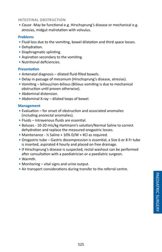 525
INTESTINAL OBSTRUCTION
• Cause -May be functional e.g. Hirschsprung’s disease or mechanical e.g.
atresias, midgut malrotation with volvulus.
Problems
• Fluid loss due to the vomiting, bowel dilatation and third space losses.
• Dehydration.
• Diaphragmatic splinting.
• Aspiration secondary to the vomiting.
• Nutritional deficiencies.
Presentation
• Antenatal diagnosis – dilated fluid-filled bowels.
• Delay in passage of meconium (Hirschsprung’s disease, atresias).
• Vomiting – bilious/non-bilious (Bilious vomiting is due to mechanical
obstruction until proven otherwise).
• Abdominal distension.
• Abdominal X-ray – dilated loops of bowel.
Management
• Evaluation – for onset of obstruction and associated anomalies
(including anorectal anomalies).
• Fluids – Intravenous fluids are essential.
• Boluses - 10-20 mls/kg Hartmann’s solution/Normal Saline to correct
dehydration and replace the measured orogastric losses.
• Maintenance - ½ Saline + 10% D/W + KCl as required.
• Orogastric tube – Gastric decompression is essential, a Size 6 or 8 Fr tube
is inserted, aspirated 4 hourly and placed on free drainage.
• If Hirschsprung’s disease is suspected, rectal washout can be performed
after consultation with a paediatrician or a paediatric surgeon.
• Warmth.
• Monitoring – vital signs and urine output.
• Air transport considerations during transfer to the referral centre.
PAEDIATRICSURGERY
 