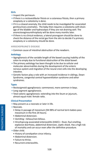 528
Girls
• Inspect the perineum.
• If there is a rectovestibular fistula or a cutaneous fistula, then a primary
anoplasty or a colostomy is done.
• If it is a cloacal anomaly, the child needs to be investigated for associated
genitourinary anomalies. The baby then requires a colostomy with drain-
age of the bladder and hydrocolpos if they are not draining well. The
anorectovaginourethroplasty will be done many months later.
• If there is no clinical evidence, a lateral pronogram should be done to
check the distance of the rectal gas from the skin to decide if a primary
anoplasty or a colostomy should be done.
HIRSCHSPRUNG’S DISEASE
• Common cause of intestinal obstruction of the newborn.
Aetiology
• Aganglionosis of the variable length of the bowel causing inability of the
colon to empty due to functional obstruction of the distal bowel.
• The primary aetiology has been thought to be due to cellular and
molecular abnormalities during the development of the enteric
nervous system and migration of the neural crest cells into the developing
intestine.
• Genetic factors play a role with an increased incidence in siblings, Down
Syndrome, congenital central hypoventilation syndrome and other
syndromes.
Types
• Rectosigmoid aganglionosis: commonest, more common in boys.
• Long segment aganglionosis.
• Total colonic aganglionosis: extending into the ileum or jejunum,
almost equal male: female ratio.
Clinical Presentation
• May present as a neonate or later in life.
• Neonate.
• Delay in passage of meconium (94-98% of normal term babies pass
meconium in the first 24 hours).
• Abdominal distension.
• Vomiting – bilious/non-bilious.
• Hirschsprung-associated enterocolitis (HAEC) – fever, foul smelling,
explosive diarrhoea, abdominal distension, septic shock. Has a high risk
of mortality and can occur even after the definitive procedure.
• Older child.
• History of constipation since infancy.
• Abdominal distension.
• Failure to thrive.
• Recurrent enterocolitis.
PAEDIATRICSURGERY
 