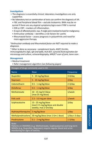 537
Investigations
• The diagnosis is essentially clinical; laboratory investigations are only
supportive.
• No laboratory test or combination of tests can confirm the diagnosis of JIA.
• FBC and Peripheral blood film – exclude leukaemia. BMA may be re-
quired if there are any atypical symptoms/signs even if PBF is normal
• ESR or CRP – markers of inflammation.
• X-ray/s of affected joint/s: esp. if single joint involved to look for malignancy.
• Antinuclear antibody – identifies a risk factors for uveitis
• Rheumatoid factor – assess prognosis in polyarthritis and need for
more aggressive therapy.
*Antinuclear antibody and Rheumatoid factor are NOT required to make a
diagnosis.
* Other Ix done as neccesary : complement levels, ASOT, Ferritin,
immunoglobulins (IgG, IgA and IgM), HLA B27, synovial fluid aspiration for
microscopy and culture, echocardiography, MRI/CT scan of joint, bone scan .
Management
• Medical treatment
• Refer management algorithm (see following pages)
Dosages of drugs commonly used in JIA
Name Dose Frequency
Ibuprofen 5 - 10 mg/kg/dose 3-4/day
Naproxen 5 - 10 mg/kg/dose 2/day
Indomethacin 0.5 - 1 mg/kg/dose 2-3/day
Diclofenac 0.5 - 1 mg/kg/dose 3/day
Methotrexate 10 - 15 mg/m2
/dose
(max 25 mg/dose)
1/week
Folic acid 2.5 - 5.0 mg per dose 1/week
Sulphasalazine 15 - 25 mg/kg/dose
(start 2.5 mg/kg/dose and double
weekly; max 2 Gm/day
2/day
Hydroxychloroquine 5 mg/kg/dose 1/day
Methylprednisolone 30 mg/kg/dose (max 1 Gm / dose) 1/day x 3 days
Prednisolone 0.1 - 2 mg/kg/dose 1-3/day
Note:
Patients on DMARDS (e.g. Methotrexate, Sulphasalazine) and long term
NSAIDs (e.g. Ibuprofen, Naproxen) require regular blood and urine
monitoring for signs of toxicity.
RHEUMATOLOGY
 