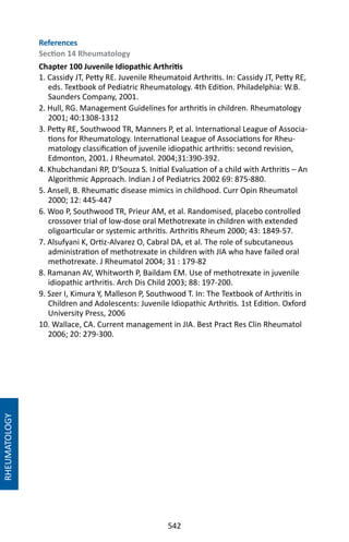 542
RHEUMATOLOGY
References
Section 14 Rheumatology
Chapter 100 Juvenile Idiopathic Arthritis
1. Cassidy JT, Petty RE. Juvenile Rheumatoid Arthritis. In: Cassidy JT, Petty RE,
eds. Textbook of Pediatric Rheumatology. 4th Edition. Philadelphia: W.B.
Saunders Company, 2001.
2. Hull, RG. Management Guidelines for arthritis in children. Rheumatology
2001; 40:1308-1312
3. Petty RE, Southwood TR, Manners P, et al. International League of Associa-
tions for Rheumatology. International League of Associations for Rheu-
matology classification of juvenile idiopathic arthritis: second revision,
Edmonton, 2001. J Rheumatol. 2004;31:390-392.
4. Khubchandani RP, D’Souza S. Initial Evaluation of a child with Arthritis – An
Algorithmic Approach. Indian J of Pediatrics 2002 69: 875-880.
5. Ansell, B. Rheumatic disease mimics in childhood. Curr Opin Rheumatol
2000; 12: 445-447
6. Woo P, Southwood TR, Prieur AM, et al. Randomised, placebo controlled
crossover trial of low-dose oral Methotrexate in children with extended
oligoarticular or systemic arthritis. Arthritis Rheum 2000; 43: 1849-57.
7. Alsufyani K, Ortiz-Alvarez O, Cabral DA, et al. The role of subcutaneous
administration of methotrexate in children with JIA who have failed oral
methotrexate. J Rheumatol 2004; 31 : 179-82
8. Ramanan AV, Whitworth P, Baildam EM. Use of methotrexate in juvenile
idiopathic arthritis. Arch Dis Child 2003; 88: 197-200.
9. Szer I, Kimura Y, Malleson P, Southwood T. In: The Textbook of Arthritis in
Children and Adolescents: Juvenile Idiopathic Arthritis. 1st Edition. Oxford
University Press, 2006
10. Wallace, CA. Current management in JIA. Best Pract Res Clin Rheumatol
2006; 20: 279-300.
 