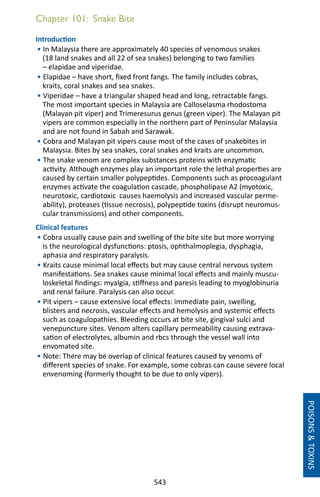 543
Chapter 101: Snake Bite
Introduction
• In Malaysia there are approximately 40 species of venomous snakes
(18 land snakes and all 22 of sea snakes) belonging to two families
– elapidae and viperidae.
• Elapidae – have short, fixed front fangs. The family includes cobras,
kraits, coral snakes and sea snakes.
• Viperidae – have a triangular shaped head and long, retractable fangs.
The most important species in Malaysia are Calloselasma rhodostoma
(Malayan pit viper) and Trimeresurus genus (green viper). The Malayan pit
vipers are common especially in the northern part of Peninsular Malaysia
and are not found in Sabah and Sarawak.
• Cobra and Malayan pit vipers cause most of the cases of snakebites in
Malaysia. Bites by sea snakes, coral snakes and kraits are uncommon.
• The snake venom are complex substances proteins with enzymatic
activity. Although enzymes play an important role the lethal properties are
caused by certain smaller polypeptides. Components such as procoagulant
enzymes activate the coagulation cascade, phospholipase A2 (myotoxic,
neurotoxic, cardiotoxic causes haemolysis and increased vascular perme-
ability), proteases (tissue necrosis), polypeptide toxins (disrupt neuromus-
cular transmissions) and other components.
Clinical features
• Cobra usually cause pain and swelling of the bite site but more worrying
is the neurological dysfunctions: ptosis, ophthalmoplegia, dysphagia,
aphasia and respiratory paralysis.
• Kraits cause minimal local effects but may cause central nervous system
manifestations. Sea snakes cause minimal local effects and mainly muscu-
loskeletal findings: myalgia, stiffness and paresis leading to myoglobinuria
and renal failure. Paralysis can also occur.
• Pit vipers – cause extensive local effects: immediate pain, swelling,
blisters and necrosis, vascular effects and hemolysis and systemic effects
such as coagulopathies. Bleeding occurs at bite site, gingival sulci and
venepuncture sites. Venom alters capillary permeability causing extrava-
sation of electrolytes, albumin and rbcs through the vessel wall into
envomated site.
• Note: There may be overlap of clinical features caused by venoms of
different species of snake. For example, some cobras can cause severe local
envenoming (formerly thought to be due to only vipers).
POISONSTOXINS
 