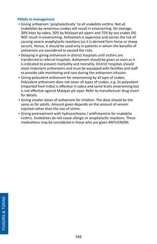 548
Pitfalls in management
• Giving antivenom ‘prophylactically’ to all snakebite victims. Not all
snakebites by venomous snakes will result in envenoming. On average,
30% bites by cobra, 50% by Malayan pit vipers and 75% by sea snakes DO
NOT result in envenoming. Antivenom is expensive and carries the risk of
causing severe anaphylactic reactions (as it is derived from horse or sheep
serum). Hence, it should be used only in patients in whom the benefits of
antivenom are considered to exceed the risks.
• Delaying in giving antivenom in district hospitals until victims are
transferred to referral hospitals. Antivenom should be given as soon as it
is indicated to prevent morbidity and mortality. District hospitals should
stock important antivenoms and must be equipped with facilities and staff
to provide safe monitoring and care during the antivenom infusion.
• Giving polyvalent antivenom for envenoming by all type of snakes.
Polyvalent antivenom does not cover all types of snakes, e.g. Sii polyvalent
(imported from India) is effective in cobra and some kraits envenoming but
is not effective against Malayan pit viper. Refer to manufacturer drug insert
for details.
• Giving smaller doses of antivenom for children. The dose should be the
same as for adults. Amount given depends on the amount of venom
injected rather than the size of victim.
• Giving pretreatment with hydrocortisone / antihistamine for snakebite
victims. Snakebites do not cause allergic or anaphylactic reactions. These
medications may be considered in those who are given ANTIVENOM.
POISONSTOXINS
 