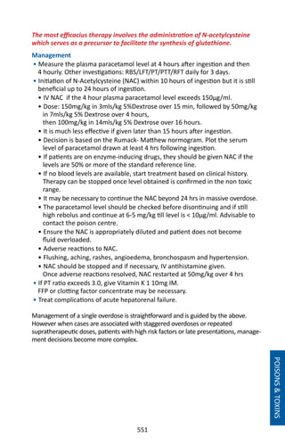 551
The most efficacius therapy involves the administration of N-acetylcysteine
which serves as a precursor to facilitate the synthesis of glutathione.
Management
• Measure the plasma paracetamol level at 4 hours after ingestion and then
4 hourly. Other investigations: RBS/LFT/PT/PTT/RFT daily for 3 days.
• Initiation of N-Acetylcysteine (NAC) within 10 hours of ingestion but it is still
beneficial up to 24 hours of ingestion.	
• IV NAC if the 4 hour plasma paracetamol level exceeds 150µg/ml.
• Dose: 150mg/kg in 3mls/kg 5%Dextrose over 15 min, followed by 50mg/kg
in 7mls/kg 5% Dextrose over 4 hours,
then 100mg/kg in 14mls/kg 5% Dextrose over 16 hours.
• It is much less effective if given later than 15 hours after ingestion.
• Decision is based on the Rumack- Matthew normogram. Plot the serum
level of paracetamol drawn at least 4 hrs following ingestion.
• If patients are on enzyme-inducing drugs, they should be given NAC if the
levels are 50% or more of the standard reference line.
• If no blood levels are available, start treatment based on clinical history.
Therapy can be stopped once level obtained is confirmed in the non toxic
range.
• It may be necessary to continue the NAC beyond 24 hrs in massive overdose.
• The paracetamol level should be checked before disontinuing and if still
high rebolus and continue at 6-5 mg/kg till level is  10µg/ml. Advisable to
contact the poison centre.
• Ensure the NAC is appropriately diluted and patient does not become
fluid overloaded.
• Adverse reactions to NAC.
• Flushing, aching, rashes, angioedema, bronchospasm and hypertension.
• NAC should be stopped and if necessary, IV antihistamine given.
Once adverse reactions resolved, NAC restarted at 50mg/kg over 4 hrs
• If PT ratio exceeds 3.0, give Vitamin K 1 10mg IM.
FFP or clotting factor concentrate may be necessary.
• Treat complications of acute hepatorenal failure.
Management of a single overdose is straightforward and is guided by the above.
However when cases are associated with staggered overdoses or repeated
supratherapeutic doses, patients with high risk factors or late presentations, manage-
ment decisions become more complex.
POISONSTOXINS
 