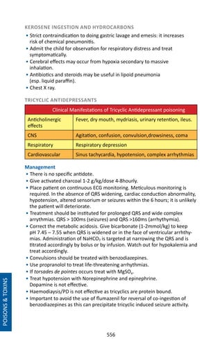 556
KEROSENE INGESTION AND HYDROCARBONS	
• Strict contraindication to doing gastric lavage and emesis: it increases
risk of chemical pneumonitis.
• Admit the child for observation for respiratory distress and treat
symptomatically.
• Cerebral effects may occur from hypoxia secondary to massive
inhalation.
• Antibiotics and steroids may be useful in lipoid pneumonia
(esp. liquid paraffin).
• Chest X ray.
TRICYCLIC ANTIDEPRESSANTS
	 Clinical Manifestations of Tricyclic Antidepressant poisoning
Anticholinergic
effects
Fever, dry mouth, mydriasis, urinary retention, ileus.
CNS Agitation, confusion, convulsion,drowsiness, coma
Respiratory Respiratory depression
Cardiovascular Sinus tachycardia, hypotension, complex arrhythmias
Management
• There is no specific antidote.
• Give activated charcoal 1-2 g/kg/dose 4-8hourly.
• Place patient on continuous ECG monitoring. Meticulous monitoring is
required. In the absence of QRS widening, cardiac conduction abnormality,
hypotension, altered sensorium or seizures within the 6 hours; it is unlikely
the patient will deteriorate.
• Treatment should be instituted for prolonged QRS and wide complex
arrythmias. QRS  100ms (seizures) and QRS 160ms (arrhythymia).
• Correct the metabolic acidosis. Give bicarbonate (1-2mmol/kg) to keep
pH 7.45 – 7.55 when QRS is widened or in the face of ventricular arrhthy-
mias. Administration of NaHCO3 is targeted at narrowing the QRS and is
titrated accordingly by bolus or by infusion. Watch out for hypokalemia and
treat accordingly.
• Convulsions should be treated with benzodiazepines.
• Use propranolol to treat life-threatening arrhythmias.
• If torsades de pointes occurs treat with MgSO4.
• Treat hypotension with Norepinephrine and epinephrine.
Dopamine is not effective.
• Haemodiaysis/PD is not effective as tricyclics are protein bound.
• Important to avoid the use of flumazenil for reversal of co-ingestion of
benzodiazepines as this can precipitate tricyclic induced seizure activity.
POISONSTOXINS
 
