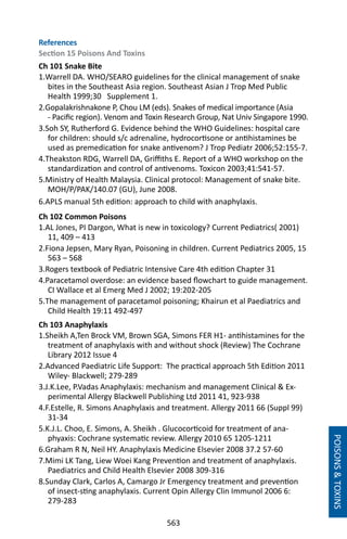 563
POISONSTOXINS
References
Section 15 Poisons And Toxins
Ch 101 Snake Bite
1.Warrell DA. WHO/SEARO guidelines for the clinical management of snake
bites in the Southeast Asia region. Southeast Asian J Trop Med Public
Health 1999;30 Supplement 1.
2.Gopalakrishnakone P, Chou LM (eds). Snakes of medical importance (Asia
- Pacific region). Venom and Toxin Research Group, Nat Univ Singapore 1990.
3.Soh SY, Rutherford G. Evidence behind the WHO Guidelines: hospital care
for children: should s/c adrenaline, hydrocortisone or antihistamines be
used as premedication for snake antivenom? J Trop Pediatr 2006;52:155-7.
4.Theakston RDG, Warrell DA, Griffiths E. Report of a WHO workshop on the
standardization and control of antivenoms. Toxicon 2003;41:541-57.
5.Ministry of Health Malaysia. Clinical protocol: Management of snake bite.
MOH/P/PAK/140.07 (GU), June 2008.
6.APLS manual 5th edition: approach to child with anaphylaxis.
Ch 102 Common Poisons
1.AL Jones, PI Dargon, What is new in toxicology? Current Pediatrics( 2001)
11, 409 – 413
2.Fiona Jepsen, Mary Ryan, Poisoning in children. Current Pediatrics 2005, 15
563 – 568
3.Rogers textbook of Pediatric Intensive Care 4th edition Chapter 31
4.Paracetamol overdose: an evidence based flowchart to guide management.
CI Wallace et al Emerg Med J 2002; 19:202-205
5.The management of paracetamol poisoning; Khairun et al Paediatrics and
Child Health 19:11 492-497
Ch 103 Anaphylaxis
1.Sheikh A,Ten Brock VM, Brown SGA, Simons FER H1- antihistamines for the
treatment of anaphylaxis with and without shock (Review) The Cochrane
Library 2012 Issue 4
2.Advanced Paediatric Life Support: The practical approach 5th Edition 2011
Wiley- Blackwell; 279-289
3.J.K.Lee, P.Vadas Anaphylaxis: mechanism and management Clinical  Ex-
perimental Allergy Blackwell Publishing Ltd 2011 41, 923-938
4.F.Estelle, R. Simons Anaphylaxis and treatment. Allergy 2011 66 (Suppl 99)
31-34
5.K.J.L. Choo, E. Simons, A. Sheikh . Glucocorticoid for treatment of ana-
phyaxis: Cochrane systematic review. Allergy 2010 65 1205-1211
6.Graham R N, Neil HY. Anaphylaxis Medicine Elsevier 2008 37.2 57-60
7.Mimi LK Tang, Liew Woei Kang Prevention and treatment of anaphylaxis.
Paediatrics and Child Health Elsevier 2008 309-316
8.Sunday Clark, Carlos A, Camargo Jr Emergency treatment and prevention
of insect-sting anaphylaxis. Current Opin Allergy Clin Immunol 2006 6:
279-283
 