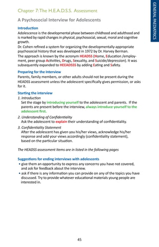 45
A Psychosocial Interview for Adolescents
Introduction
Adolescence is the developmental phase between childhood and adulthood and
is marked by rapid changes in physical, psychosocial, sexual, moral and cognitive
growth.
Dr. Cohen refined a system for organizing the developmentally-appropriate
psychosocial history that was developed in 1972 by Dr. Harvey Berman.
The approach is known by the acronym HEADSS (Home, Education /employ-
ment, peer group Activities, Drugs, Sexuality, and Suicide/depression). It was
subsequently expanded to HEEADSSS by adding Eating and Safety.
Preparing for the Interview
Parents, family members, or other adults should not be present during the
HEADSS assessment unless the adolescent specifically gives permission, or asks
for it.
Starting the interview
1. Introduction
Set the stage by introducing yourself to the adolescent and parents. If the
parents are present before the interview, always introduce yourself to the
adolescent first.
2. Understanding of Confidentiality
Ask the adolescent to explain their understanding of confidentiality.
3. Confidentiality Statement
After the adolescent has given you his/her views, acknowledge his/her
response and add your views accordingly (confidentiality statement),
based on the particular situation.
The HEADSS assessment Items are in listed in the following pages
Suggestions for ending interviews with adolescents
• give them an opportunity to express any concerns you have not covered,
and ask for feedback about the interview.
• ask if there is any information you can provide on any of the topics you have
discussed. Try to provide whatever educational materials young people are
interested in.
Chapter 7:The H.E.A.D.S.S. Assessment
GENERALPAEDIATRICS
 