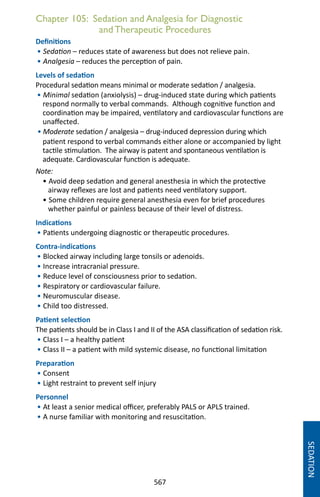 567
Chapter 105: Sedation and Analgesia for Diagnostic
andTherapeutic Procedures
Definitions
• Sedation – reduces state of awareness but does not relieve pain.
• Analgesia – reduces the perception of pain.
Levels of sedation
Procedural sedation means minimal or moderate sedation / analgesia.
• Minimal sedation (anxiolysis) – drug-induced state during which patients
respond normally to verbal commands. Although cognitive function and
coordination may be impaired, ventilatory and cardiovascular functions are
unaffected.
• Moderate sedation / analgesia – drug-induced depression during which
patient respond to verbal commands either alone or accompanied by light
tactile stimulation. The airway is patent and spontaneous ventilation is
adequate. Cardiovascular function is adequate.
Note:
• Avoid deep sedation and general anesthesia in which the protective
airway reflexes are lost and patients need ventilatory support.
• Some children require general anesthesia even for brief procedures
whether painful or painless because of their level of distress.
Indications
• Patients undergoing diagnostic or therapeutic procedures.
Contra-indications
• Blocked airway including large tonsils or adenoids.
• Increase intracranial pressure.
• Reduce level of consciousness prior to sedation.
• Respiratory or cardiovascular failure.
• Neuromuscular disease.
• Child too distressed.
Patient selection
The patients should be in Class I and II of the ASA classification of sedation risk.
• Class I – a healthy patient
• Class II – a patient with mild systemic disease, no functional limitation
Preparation
• Consent
• Light restraint to prevent self injury
Personnel
• At least a senior medical officer, preferably PALS or APLS trained.
• A nurse familiar with monitoring and resuscitation.
SEDATION
 
