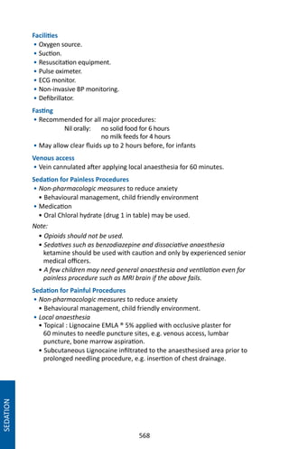 568
Facilities
• Oxygen source.
• Suction.
• Resuscitation equipment.
• Pulse oximeter.
• ECG monitor.
• Non-invasive BP monitoring.
• Defibrillator.
Fasting
• Recommended for all major procedures:
	 Nil orally:	 no solid food for 6 hours
		 no milk feeds for 4 hours
• May allow clear fluids up to 2 hours before, for infants
Venous access
• Vein cannulated after applying local anaesthesia for 60 minutes.
Sedation for Painless Procedures
• Non-pharmacologic measures to reduce anxiety
• Behavioural management, child friendly environment
• Medication
• Oral Chloral hydrate (drug 1 in table) may be used.
Note:
• Opioids should not be used.
• Sedatives such as benzodiazepine and dissociative anaesthesia
ketamine should be used with caution and only by experienced senior
medical officers.
• A few children may need general anaesthesia and ventilation even for
painless procedure such as MRI brain if the above fails.
Sedation for Painful Procedures
• Non-pharmacologic measures to reduce anxiety
• Behavioural management, child friendly environment.
• Local anaesthesia
• Topical : Lignocaine EMLA ® 5% applied with occlusive plaster for
60 minutes to needle puncture sites, e.g. venous access, lumbar
puncture, bone marrow aspiration.
• Subcutaneous Lignocaine infiltrated to the anaesthesised area prior to
prolonged needling procedure, e.g. insertion of chest drainage.
SEDATION
 