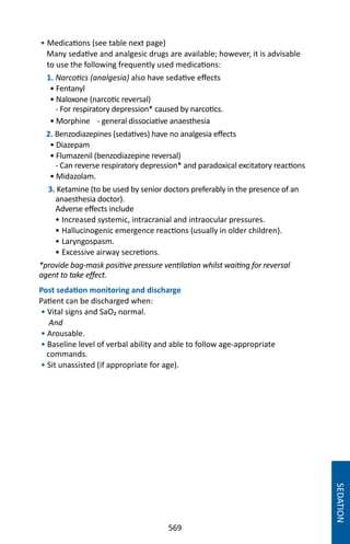 569
• Medications (see table next page)
Many sedative and analgesic drugs are available; however, it is advisable
to use the following frequently used medications:
1. Narcotics (analgesia) also have sedative effects
• Fentanyl
• Naloxone (narcotic reversal)
- For respiratory depression* caused by narcotics.
• Morphine - general dissociative anaesthesia
2. Benzodiazepines (sedatives) have no analgesia effects
• Diazepam
• Flumazenil (benzodiazepine reversal)
- Can reverse respiratory depression* and paradoxical excitatory reactions
• Midazolam.
3. Ketamine (to be used by senior doctors preferably in the presence of an
anaesthesia doctor).
Adverse effects include
• Increased systemic, intracranial and intraocular pressures.
• Hallucinogenic emergence reactions (usually in older children).
• Laryngospasm.
• Excessive airway secretions.
*provide bag-mask positive pressure ventilation whilst waiting for reversal
agent to take effect.
Post sedation monitoring and discharge
Patient can be discharged when:
• Vital signs and SaO₂ normal.
And
• Arousable.
• Baseline level of verbal ability and able to follow age-appropriate
commands.
• Sit unassisted (if appropriate for age).
SEDATION
 