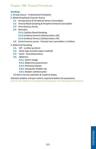 571
Chapter 108: Practical Procedures
Headings
1. Airway Access – Endotracheal Intubation
2. Blood Sampling  Vascular Access
2.1 Venepuncture  Peripheral Venous Cannulation
2.2 Arterial Blood Sampling  Peripheral Arterial Cannulation
2.3 Intra-Osseous Access
2.4 Neonates
2.4.1 Capillary Blood Sampling
2.4.2 Umbilical Arterial Catheterisation UAC
2.4.3 Umbilical Venous Catheterisation UVC
2.4 Central venous access - Femoral vein cannulation in children.
3. Body Fluid Sampling
3.1. CSF - Lumbar puncture
3.2. Chest tube insertion (open method)
3.3. Heart - Pericardiocentesis
3.4. Abdomen
3.4.1. Gastric lavage
3.4.2. Abdominal paracentesis
3.4.3. Peritoneal dialysis
3.4.4. Suprapubic bladder tap
3.4.5. Bladder catheterisation
3.5 Bone marrow aspiration  trephine biopsy
Selected sedation and pain relief is important before the procedures.
(see Ch 105: Sedation and Analgesia for Diagnostic and Therapeutic Procedures)
PROCEDURES
 