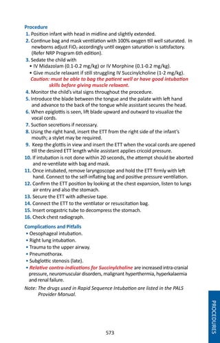 573
Procedure
1. Position infant with head in midline and slightly extended.
2. Continue bag and mask ventilation with 100% oxygen till well saturated. In
newborns adjust FiO2 accordingly until oxygen saturation is satisfactory.
(Refer NRP Program 6th edition).
3. Sedate the child with
• IV Midazolam (0.1-0.2 mg/kg) or IV Morphine (0.1-0.2 mg/kg).
• Give muscle relaxant if still struggling IV Succinylcholine (1-2 mg/kg).
Caution: must be able to bag the patient well or have good intubation
skills before giving muscle relaxant.
4. Monitor the child’s vital signs throughout the procedure.
5. Introduce the blade between the tongue and the palate with left hand
and advance to the back of the tongue while assistant secures the head.
6. When epiglottis is seen, lift blade upward and outward to visualize the
vocal cords.
7. Suction secretions if necessary.
8. Using the right hand, insert the ETT from the right side of the infant’s
mouth; a stylet may be required.
9. Keep the glottis in view and insert the ETT when the vocal cords are opened
till the desired ETT length while assistant applies cricoid pressure.
10. If intubation is not done within 20 seconds, the attempt should be aborted
and re-ventilate with bag and mask.
11. Once intubated, remove laryngoscope and hold the ETT firmly with left
hand. Connect to the self-inflating bag and positive pressure ventilation.
12. Confirm the ETT position by looking at the chest expansion, listen to lungs
air entry and also the stomach.
13. Secure the ETT with adhesive tape.
14. Connect the ETT to the ventilator or resuscitation bag.
15. Insert orogastric tube to decompress the stomach.
16. Check chest radiograph.
Complications and Pitfalls
• Oesophageal intubation.
• Right lung intubation.
• Trauma to the upper airway.
• Pneumothorax.
• Subglottic stenosis (late).
• Relative contra-indications for Succinylcholine are increased intra-cranial
pressure, neuromuscular disorders, malignant hyperthermia, hyperkalaemia
and renal failure.
Note: The drugs used in Rapid Sequence Intubation are listed in the PALS
Provider Manual.
PROCEDURES
 