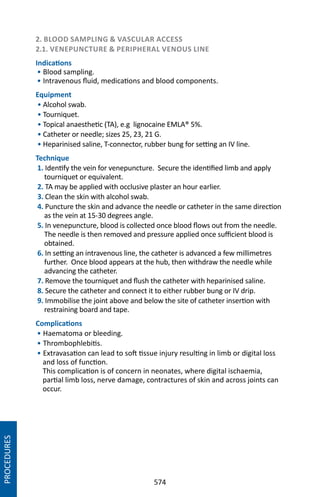 574
2. BLOOD SAMPLING  VASCULAR ACCESS
2.1. VENEPUNCTURE  PERIPHERAL VENOUS LINE
Indications
• Blood sampling.
• Intravenous fluid, medications and blood components.
Equipment
• Alcohol swab.		
• Tourniquet.
• Topical anaesthetic (TA), e.g lignocaine EMLA® 5%.
• Catheter or needle; sizes 25, 23, 21 G.
• Heparinised saline, T-connector, rubber bung for setting an IV line.
Technique
1. Identify the vein for venepuncture. Secure the identified limb and apply
tourniquet or equivalent.
2. TA may be applied with occlusive plaster an hour earlier.
3. Clean the skin with alcohol swab.
4. Puncture the skin and advance the needle or catheter in the same direction
as the vein at 15-30 degrees angle.
5. In venepuncture, blood is collected once blood flows out from the needle.
The needle is then removed and pressure applied once sufficient blood is
obtained.
6. In setting an intravenous line, the catheter is advanced a few millimetres
further. Once blood appears at the hub, then withdraw the needle while
advancing the catheter.
7. Remove the tourniquet and flush the catheter with heparinised saline.
8. Secure the catheter and connect it to either rubber bung or IV drip.
9. Immobilise the joint above and below the site of catheter insertion with
restraining board and tape.
Complications
• Haematoma or bleeding.
• Thrombophlebitis.
• Extravasation can lead to soft tissue injury resulting in limb or digital loss
and loss of function.
This complication is of concern in neonates, where digital ischaemia,
partial limb loss, nerve damage, contractures of skin and across joints can
occur.
PROCEDURES
 