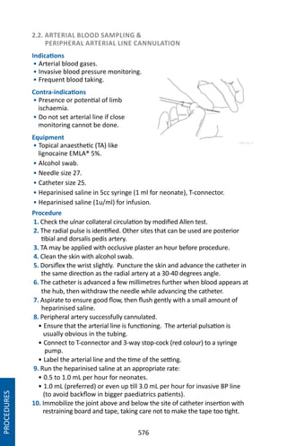 576
2.2. ARTERIAL BLOOD SAMPLING 
PERIPHERAL ARTERIAL LINE CANNULATION
Indications
• Arterial blood gases.
• Invasive blood pressure monitoring.
• Frequent blood taking.
Contra-indications
• Presence or potential of limb
ischaemia.
• Do not set arterial line if close
monitoring cannot be done.
Equipment
• Topical anaesthetic (TA) like
lignocaine EMLA® 5%.
• Alcohol swab.
• Needle size 27.
• Catheter size 25.
• Heparinised saline in 5cc syringe (1 ml for neonate), T-connector.
• Heparinised saline (1u/ml) for infusion.
Procedure
1. Check the ulnar collateral circulation by modified Allen test.
2. The radial pulse is identified. Other sites that can be used are posterior
tibial and dorsalis pedis artery.
3. TA may be applied with occlusive plaster an hour before procedure.
4. Clean the skin with alcohol swab.
5. Dorsiflex the wrist slightly. Puncture the skin and advance the catheter in
the same direction as the radial artery at a 30-40 degrees angle.
6. The catheter is advanced a few millimetres further when blood appears at
the hub, then withdraw the needle while advancing the catheter.
7. Aspirate to ensure good flow, then flush gently with a small amount of
heparinised saline.
8. Peripheral artery successfully cannulated.
• Ensure that the arterial line is functioning. The arterial pulsation is
usually obvious in the tubing.
• Connect to T-connector and 3-way stop-cock (red colour) to a syringe
pump.
• Label the arterial line and the time of the setting.
9. Run the heparinised saline at an appropriate rate:
• 0.5 to 1.0 mL per hour for neonates.
• 1.0 mL (preferred) or even up till 3.0 mL per hour for invasive BP line
(to avoid backflow in bigger paediatrics patients).
10. Immobilize the joint above and below the site of catheter insertion with
restraining board and tape, taking care not to make the tape too tight.
PROCEDURES
 