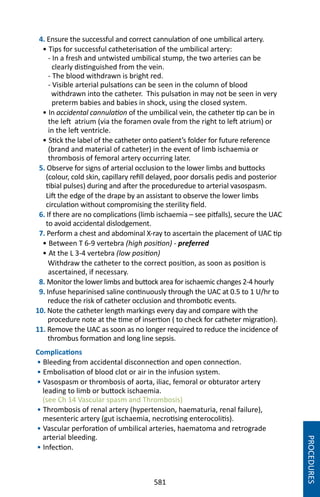 581
4. Ensure the successful and correct cannulation of one umbilical artery.
• Tips for successful catheterisation of the umbilical artery:
- In a fresh and untwisted umbilical stump, the two arteries can be
clearly distinguished from the vein.
- The blood withdrawn is bright red.
- Visible arterial pulsations can be seen in the column of blood
withdrawn into the catheter. This pulsation in may not be seen in very
preterm babies and babies in shock, using the closed system.
• In accidental cannulation of the umbilical vein, the catheter tip can be in
the left atrium (via the foramen ovale from the right to left atrium) or
in the left ventricle.
• Stick the label of the catheter onto patient’s folder for future reference
(brand and material of catheter) in the event of limb ischaemia or
thrombosis of femoral artery occurring later.
5. Observe for signs of arterial occlusion to the lower limbs and buttocks
(colour, cold skin, capillary refill delayed, poor dorsalis pedis and posterior
tibial pulses) during and after the proceduredue to arterial vasospasm.
Lift the edge of the drape by an assistant to observe the lower limbs
circulation without compromising the sterility field.
6. If there are no complications (limb ischaemia – see pitfalls), secure the UAC
to avoid accidental dislodgement.
7. Perform a chest and abdominal X-ray to ascertain the placement of UAC tip
• Between T 6-9 vertebra (high position) - preferred
• At the L 3-4 vertebra (low position)
Withdraw the catheter to the correct position, as soon as position is
ascertained, if necessary.
8. Monitor the lower limbs and buttock area for ischaemic changes 2-4 hourly
9. Infuse heparinised saline continuously through the UAC at 0.5 to 1 U/hr to
reduce the risk of catheter occlusion and thrombotic events.
10. Note the catheter length markings every day and compare with the
procedure note at the time of insertion ( to check for catheter migration).
11. Remove the UAC as soon as no longer required to reduce the incidence of
thrombus formation and long line sepsis.
Complications
• Bleeding from accidental disconnection and open connection.
• Embolisation of blood clot or air in the infusion system.
• Vasospasm or thrombosis of aorta, iliac, femoral or obturator artery
leading to limb or buttock ischaemia.
(see Ch 14 Vascular spasm and Thrombosis)
• Thrombosis of renal artery (hypertension, haematuria, renal failure),
mesenteric artery (gut ischaemia, necrotising enterocolitis).
• Vascular perforation of umbilical arteries, haematoma and retrograde
arterial bleeding.
• Infection.
PROCEDURES
 
